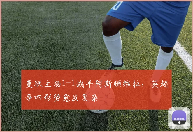 曼联主场1-1战平阿斯顿维拉，英超争四形势愈发复杂