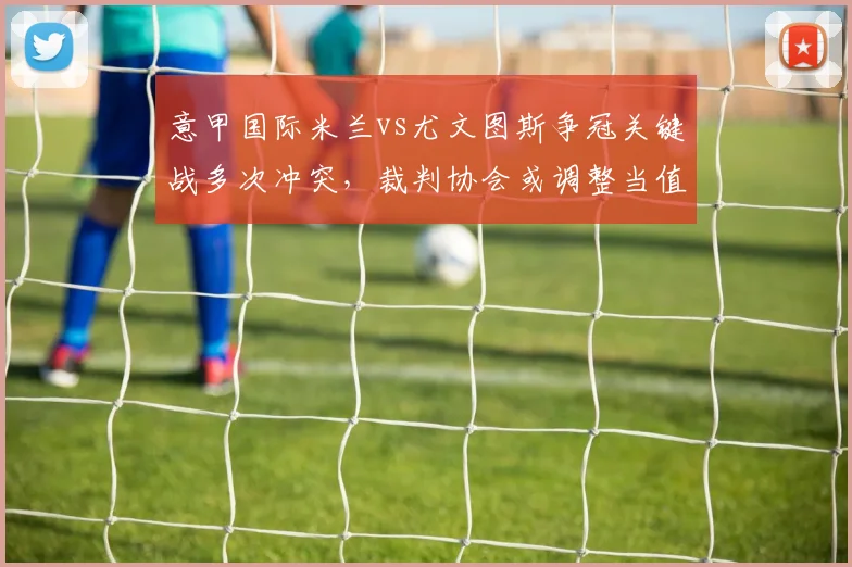 意甲国际米兰vs尤文图斯争冠关键战多次冲突，裁判协会或调整当值主裁名单